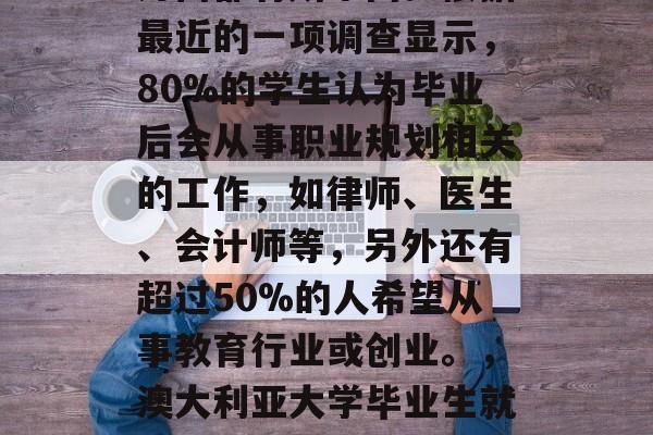 澳大利亚大学毕业生的就业方向和挑战在许多方面都有所不同。根据最近的一项调查显示,80%的学生认为毕业后会从事职业规划相关的工作,如律师、医生、会计师等,另外还有超过50%的人希望从事教育行业或创业。,澳大利亚大学毕业生就业方向分析,律师、会计和教育等领域前景广阔 澳大利亚大学毕业生的就业方向和挑战在许多方面都有所不同。根据最近的一项调查显示,80%的学生认为毕业后会从事职业规划相关的工作,如律师、医生、会计师等,另外还有超过50%的人希望从事教育行业或创业。,澳大利亚大学毕业生就业方向分析,律师、会计和教育等领域前景广阔