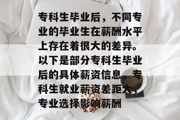 专科生毕业后,不同专业的毕业生在薪酬水平上存在着很大的差异。以下是部分专科生毕业后的具体薪资信息,专科生就业薪资差距大,专业选择影响薪酬 专科生毕业后,不同专业的毕业生在薪酬水平上存在着很大的差异。以下是部分专科生毕业后的具体薪资信息,专科生就业薪资差距大,专业选择影响薪酬