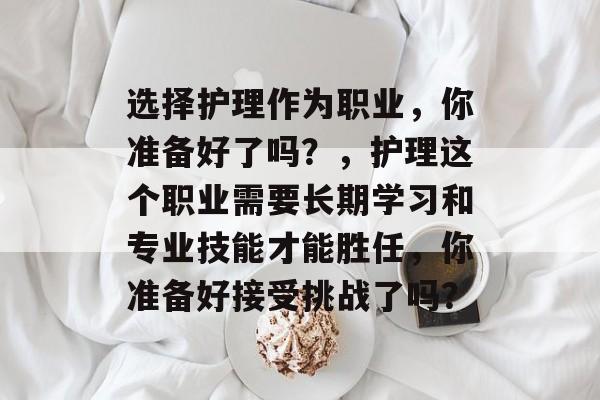 选择护理作为职业,你准备好了吗?,护理这个职业需要长期学习和专业技能才能胜任,你准备好接受挑战了吗? 选择护理作为职业,你准备好了吗?,护理这个职业需要长期学习和专业技能才能胜任,你准备好接受挑战了吗?