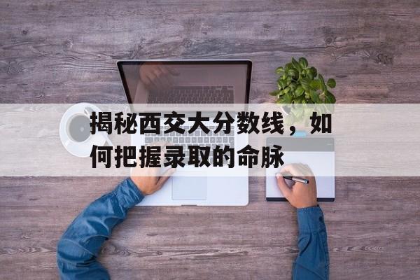 揭秘西交大分数线，如何把握录取的命脉