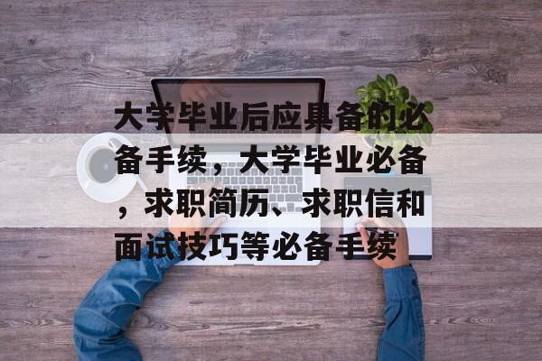 大学毕业后应具备的必备手续,大学毕业必备,求职简历、求职信和面试技巧等必备手续 大学毕业后应具备的必备手续,大学毕业必备,求职简历、求职信和面试技巧等必备手续