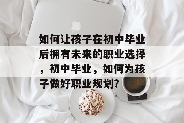 如何让孩子在初中毕业后拥有未来的职业选择，初中毕业，如何为孩子做好职业规划？