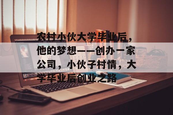 农村小伙大学毕业后,他的梦想——创办一家公司,小伙子村情,大学毕业后创业之路 农村小伙大学毕业后,他的梦想——创办一家公司,小伙子村情,大学毕业后创业之路