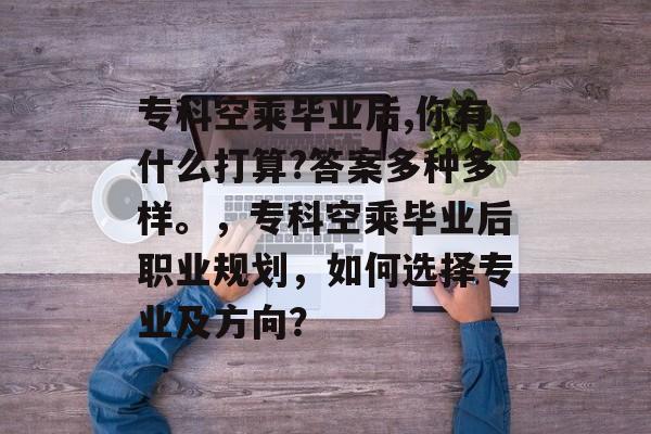 专科空乘毕业后,你有什么打算?答案多种多样。，专科空乘毕业后职业规划，如何选择专业及方向？