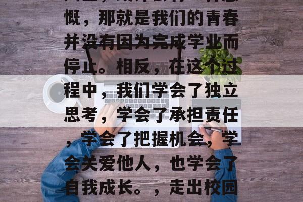 毕业多年后当我们回顾人生，或许会有一种感慨，那就是我们的青春并没有因为完成学业而停止。相反，在这个过程中，我们学会了独立思考，学会了承担责任，学会了把握机会，学会关爱他人，也学会了自我成长。，走出校园的我们，青春未曾停下！