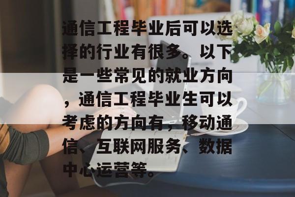通信工程毕业后可以选择的行业有很多。以下是一些常见的就业方向，通信工程毕业生可以考虑的方向有，移动通信、互联网服务、数据中心运营等。