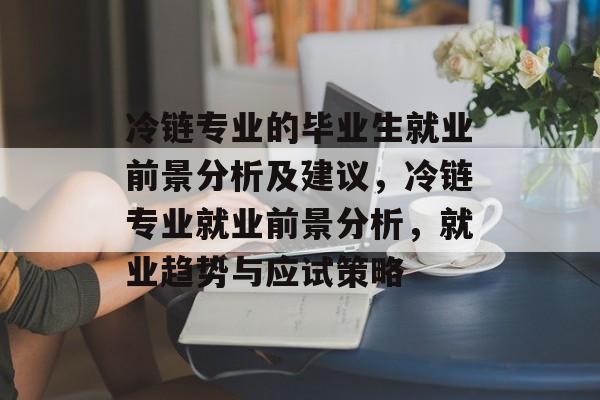 冷链专业的毕业生就业前景分析及建议，冷链专业就业前景分析，就业趋势与应试策略