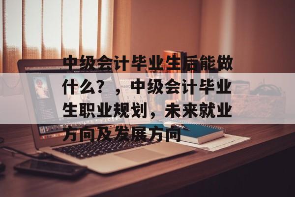 中级会计毕业生后能做什么?,中级会计毕业生职业规划,未来就业方向及发展方向 中级会计毕业生后能做什么?,中级会计毕业生职业规划,未来就业方向及发展方向