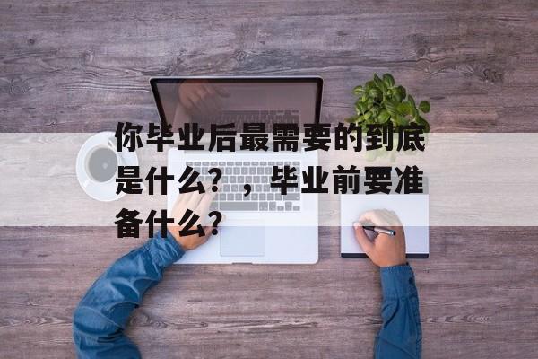 你毕业后最需要的到底是什么?,毕业前要准备什么? 你毕业后最需要的到底是什么?,毕业前要准备什么?