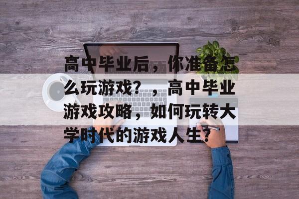 高中毕业后,你准备怎么玩游戏?,高中毕业游戏攻略,如何玩转大学时代的游戏人生? 高中毕业后,你准备怎么玩游戏?,高中毕业游戏攻略,如何玩转大学时代的游戏人生?
