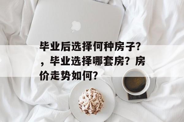毕业后选择何种房子?,毕业选择哪套房?房价走势如何? 毕业后选择何种房子?,毕业选择哪套房?房价走势如何?