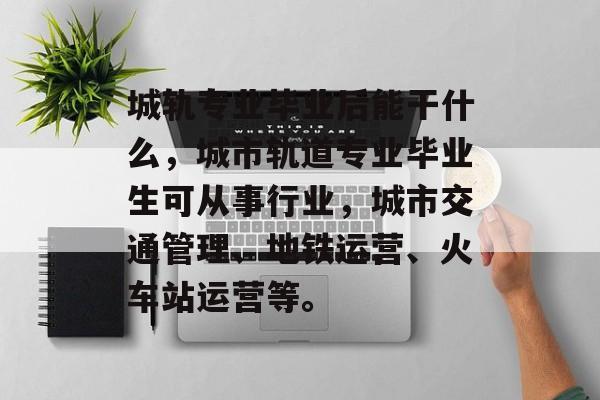 城轨专业毕业后能干什么,城市轨道专业毕业生可从事行业,城市交通管理、地铁运营、火车站运营等。 城轨专业毕业后能干什么,城市轨道专业毕业生可从事行业,城市交通管理、地铁运营、火车站运营等。