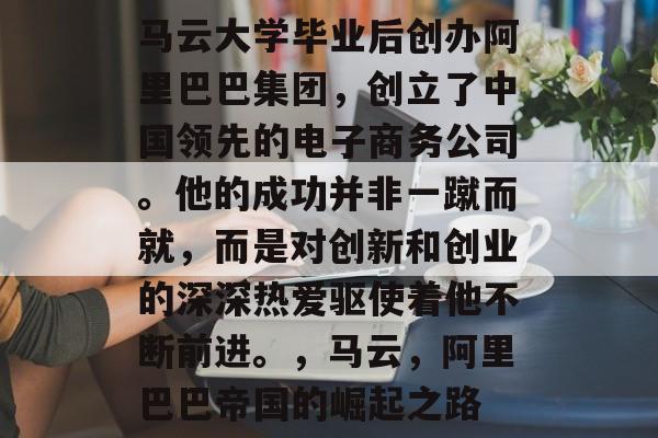 马云大学毕业后创办阿里巴巴集团，创立了中国领先的电子商务公司。他的成功并非一蹴而就，而是对创新和创业的深深热爱驱使着他不断前进。，马云，阿里巴巴帝国的崛起之路