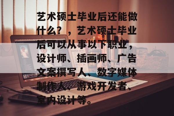 艺术硕士毕业后还能做什么?,艺术硕士毕业后可以从事以下职业,设计师、插画师、广告文案撰写人、数字媒体制作人、游戏开发者、室内设计等。 艺术硕士毕业后还能做什么?,艺术硕士毕业后可以从事以下职业,设计师、插画师、广告文案撰写人、数字媒体制作人、游戏开发者、室内设计等。
