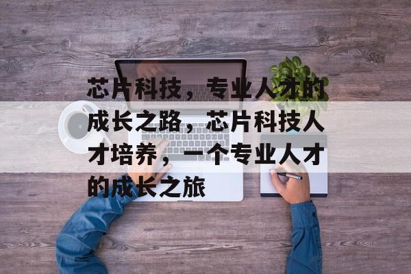 芯片科技,专业人才的成长之路,芯片科技人才培养,一个专业人才的成长之旅 芯片科技,专业人才的成长之路,芯片科技人才培养,一个专业人才的成长之旅
