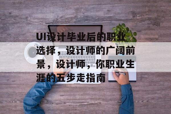 UI设计毕业后的职业选择，设计师的广阔前景，设计师，你职业生涯的五步走指南