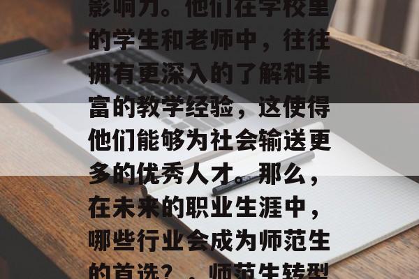 在教育行业,师范生有着丰富的经验和广泛的影响力。他们在学校里的学生和老师中,往往拥有更深入的了解和丰富的教学经验,这使得他们能够为社会输送更多的优秀人才。那么,在未来的职业生涯中,哪些行业会成为师范生的首选?,师范生转型职业趋势,教师、管理者与社区领袖 在教育行业,师范生有着丰富的经验和广泛的影响力。他们在学校里的学生和老师中,往往拥有更深入的了解和丰富的教学经验,这使得他们能够为社会输送更多的优秀人才。那么,在未来的职业生涯中,哪些行业会成为师范生的首选?,师范生转型职业趋势,教师、管理者与社区领袖