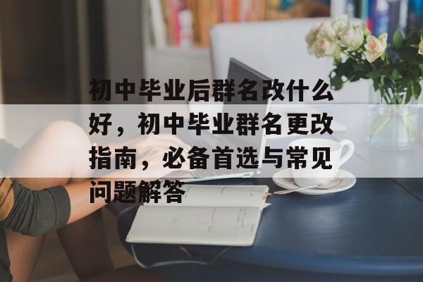 初中毕业后群名改什么好，初中毕业群名更改指南，必备首选与常见问题解答