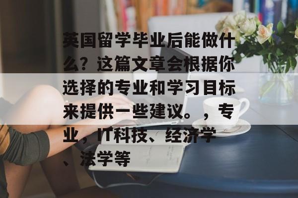 英国留学毕业后能做什么?这篇文章会根据你选择的专业和学习目标来提供一些建议。,专业,IT科技、经济学、法学等 英国留学毕业后能做什么?这篇文章会根据你选择的专业和学习目标来提供一些建议。,专业,IT科技、经济学、法学等