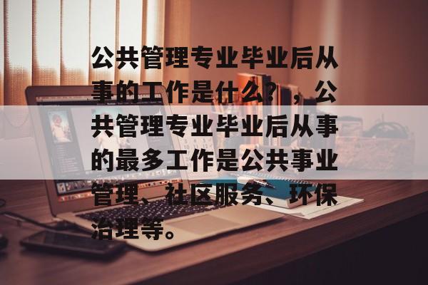 公共管理专业毕业后从事的工作是什么?,公共管理专业毕业后从事的最多工作是公共事业管理、社区服务、环保治理等。 公共管理专业毕业后从事的工作是什么?,公共管理专业毕业后从事的最多工作是公共事业管理、社区服务、环保治理等。