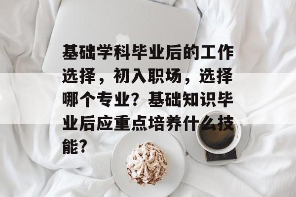 基础学科毕业后的工作选择,初入职场,选择哪个专业?基础知识毕业后应重点培养什么技能? 基础学科毕业后的工作选择,初入职场,选择哪个专业?基础知识毕业后应重点培养什么技能?