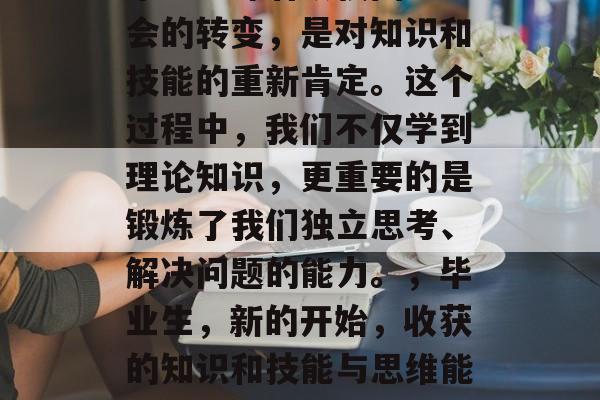 毕业意味着从校园到社会的转变,是对知识和技能的重新肯定。这个过程中,我们不仅学到理论知识,更重要的是锻炼了我们独立思考、解决问题的能力。,毕业生,新的开始,收获的知识和技能与思维能力的较量 毕业意味着从校园到社会的转变,是对知识和技能的重新肯定。这个过程中,我们不仅学到理论知识,更重要的是锻炼了我们独立思考、解决问题的能力。,毕业生,新的开始,收获的知识和技能与思维能力的较量