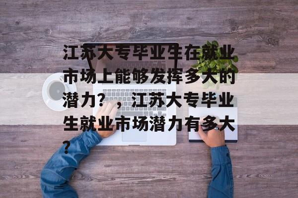 江苏大专毕业生在就业市场上能够发挥多大的潜力?,江苏大专毕业生就业市场潜力有多大? 江苏大专毕业生在就业市场上能够发挥多大的潜力?,江苏大专毕业生就业市场潜力有多大?
