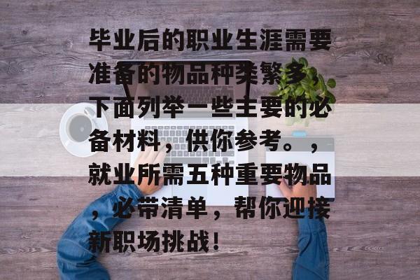 毕业后的职业生涯需要准备的物品种类繁多，下面列举一些主要的必备材料，供你参考。，就业所需五种重要物品，必带清单，帮你迎接新职场挑战！