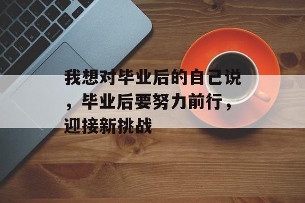 我想对毕业后的自己说,毕业后要努力前行,迎接新挑战 我想对毕业后的自己说,毕业后要努力前行,迎接新挑战