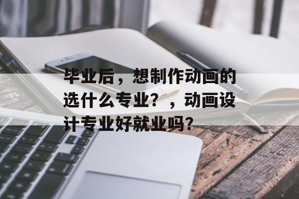 毕业后,想制作动画的选什么专业?,动画设计专业好就业吗? 毕业后,想制作动画的选什么专业?,动画设计专业好就业吗?