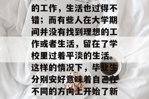 毕业后的自我，看似轻松又充满了挑战。有些人可能已经找到了满意的工作，生活也过得不错；而有些人在大学期间并没有找到理想的工作或者生活，留在了学校里过着平淡的生活。这样的情况下，毕业生分别安好意味着自己在不同的方向上开始了新的旅程。，走出校门，开始新的人生，毕业后的自我挑战与新起点