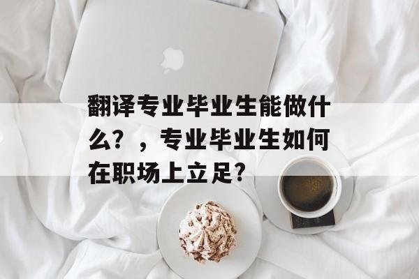 翻译专业毕业生能做什么?,专业毕业生如何在职场上立足? 翻译专业毕业生能做什么?,专业毕业生如何在职场上立足?
