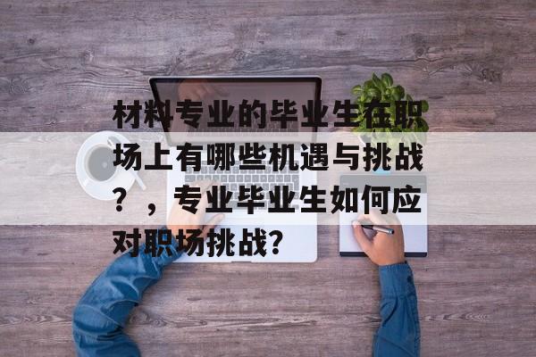 材料专业的毕业生在职场上有哪些机遇与挑战?,专业毕业生如何应对职场挑战? 材料专业的毕业生在职场上有哪些机遇与挑战?,专业毕业生如何应对职场挑战?