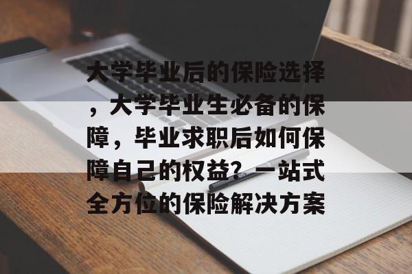 大学毕业后的保险选择，大学毕业生必备的保障，毕业求职后如何保障自己的权益？一站式全方位的保险解决方案