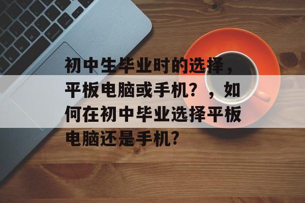 初中生毕业时的选择，平板电脑或手机？，如何在初中毕业选择平板电脑还是手机?