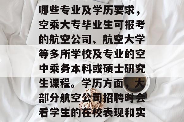 空乘大专毕业生可报考哪些专业及学历要求,空乘大专毕业生可报考的航空公司、航空大学等多所学校及专业的空中乘务本科或硕士研究生课程。学历方面,大部分航空公司招聘时会看学生的在校表现和实际操作经验。 空乘大专毕业生可报考哪些专业及学历要求,空乘大专毕业生可报考的航空公司、航空大学等多所学校及专业的空中乘务本科或硕士研究生课程。学历方面,大部分航空公司招聘时会看学生的在校表现和实际操作经验。