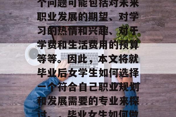 毕业后的女性在选择学习的学校时，常常会遇到各种各样的问题。这个问题可能包括对未来职业发展的期望、对学习的热情和兴趣、对于学费和生活费用的预算等等。因此，本文将就毕业后女学生如何选择一个符合自己职业规划和发展需要的专业来探讨。，毕业女生如何做出明智的选择，学业规划与未来发展规划的平衡策略