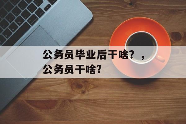 公务员毕业后干啥?,公务员干啥? 公务员毕业后干啥?,公务员干啥?