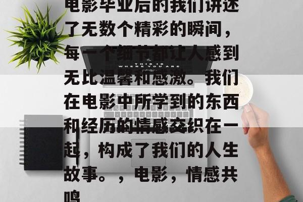 电影毕业后的我们讲述了无数个精彩的瞬间,每一个细节都让人感到无比温馨和感激。我们在电影中所学到的东西和经历的情感交织在一起,构成了我们的人生故事。,电影,情感共鸣 电影毕业后的我们讲述了无数个精彩的瞬间,每一个细节都让人感到无比温馨和感激。我们在电影中所学到的东西和经历的情感交织在一起,构成了我们的人生故事。,电影,情感共鸣