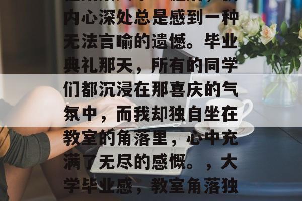 在结束大学生涯后,我内心深处总是感到一种无法言喻的遗憾。毕业典礼那天,所有的同学们都沉浸在那喜庆的气氛中,而我却独自坐在教室的角落里,心中充满了无尽的感慨。,大学毕业感,教室角落独白 在结束大学生涯后,我内心深处总是感到一种无法言喻的遗憾。毕业典礼那天,所有的同学们都沉浸在那喜庆的气氛中,而我却独自坐在教室的角落里,心中充满了无尽的感慨。,大学毕业感,教室角落独白