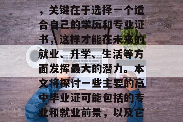 高中毕业,你已经迈入了人生的一个重要转折点。在这个阶段,你会面临着各种挑战和机遇,关键在于选择一个适合自己的学历和专业证书,这样才能在未来的就业、升学、生活等方面发挥最大的潜力。本文将探讨一些主要的高中毕业证可能包括的专业和就业前景,以及它们的重要性。,选择正确的高中毕业证,从学业到就业的关键因素及重要性分析 高中毕业,你已经迈入了人生的一个重要转折点。在这个阶段,你会面临着各种挑战和机遇,关键在于选择一个适合自己的学历和专业证书,这样才能在未来的就业、升学、生活等方面发挥最大的潜力。本文将探讨一些主要的高中毕业证可能包括的专业和就业前景,以及它们的重要性。,选择正确的高中毕业证,从学业到就业的关键因素及重要性分析