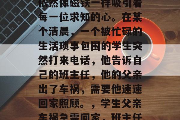 毕业多年，教师的电话依然像磁铁一样吸引着每一位求知的心。在某个清晨，一个被忙碌的生活琐事包围的学生突然打来电话，他告诉自己的班主任，他的父亲出了车祸，需要他速速回家照顾。，学生父亲车祸急需回家，班主任请速回程