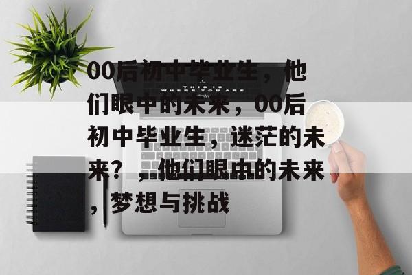 00后初中毕业生,他们眼中的未来,00后初中毕业生,迷茫的未来?,他们眼中的未来,梦想与挑战 00后初中毕业生,他们眼中的未来,00后初中毕业生,迷茫的未来?,他们眼中的未来,梦想与挑战