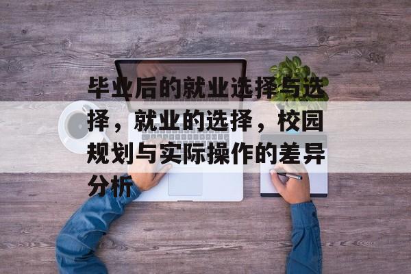 毕业后的就业选择与选择,就业的选择,校园规划与实际操作的差异分析 毕业后的就业选择与选择,就业的选择,校园规划与实际操作的差异分析
