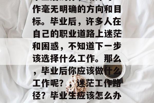 毕业后的你,或许对工作毫无明确的方向和目标。毕业后,许多人在自己的职业道路上迷茫和困惑,不知道下一步该选择什么工作。那么,毕业后你应该做什么工作呢?,迷茫工作路径?毕业生应该怎么办? 毕业后的你,或许对工作毫无明确的方向和目标。毕业后,许多人在自己的职业道路上迷茫和困惑,不知道下一步该选择什么工作。那么,毕业后你应该做什么工作呢?,迷茫工作路径?毕业生应该怎么办?