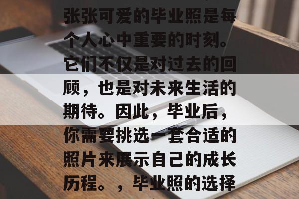 毕业前的准备阶段,一张张可爱的毕业照是每个人心中重要的时刻。它们不仅是对过去的回顾,也是对未来生活的期待。因此,毕业后,你需要挑选一套合适的照片来展示自己的成长历程。,毕业照的选择,回忆与展望 毕业前的准备阶段,一张张可爱的毕业照是每个人心中重要的时刻。它们不仅是对过去的回顾,也是对未来生活的期待。因此,毕业后,你需要挑选一套合适的照片来展示自己的成长历程。,毕业照的选择,回忆与展望