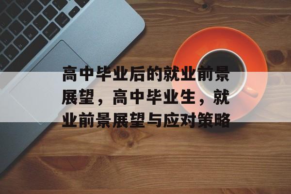 高中毕业后的就业前景展望,高中毕业生,就业前景展望与应对策略 高中毕业后的就业前景展望,高中毕业生,就业前景展望与应对策略