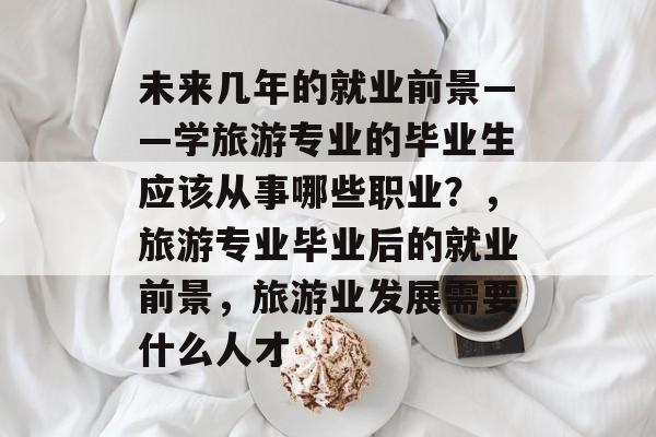 未来几年的就业前景——学旅游专业的毕业生应该从事哪些职业?,旅游专业毕业后的就业前景,旅游业发展需要什么人才 未来几年的就业前景——学旅游专业的毕业生应该从事哪些职业?,旅游专业毕业后的就业前景,旅游业发展需要什么人才