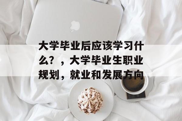 大学毕业后应该学习什么？，大学毕业生职业规划，就业和发展方向