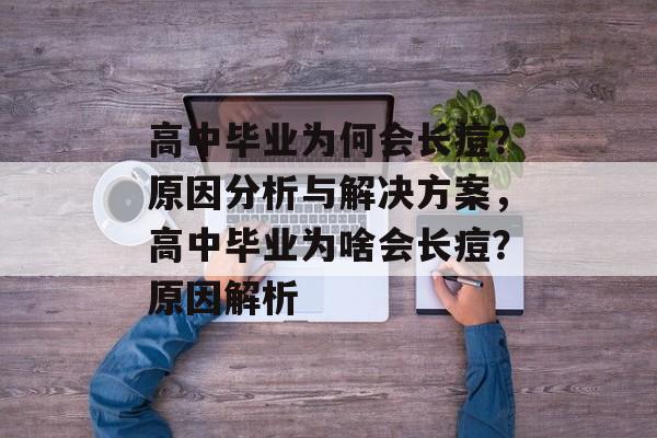 高中毕业为何会长痘？原因分析与解决方案，高中毕业为啥会长痘？原因解析